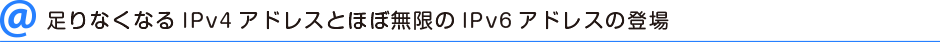 足りなくなるIPv4アドレスとほぼ無限のIPv6アドレスの登場